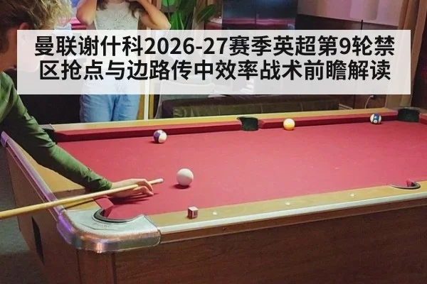曼联谢什科2026-27赛季英超第9轮禁区抢点与边路传中效率战术前瞻解读